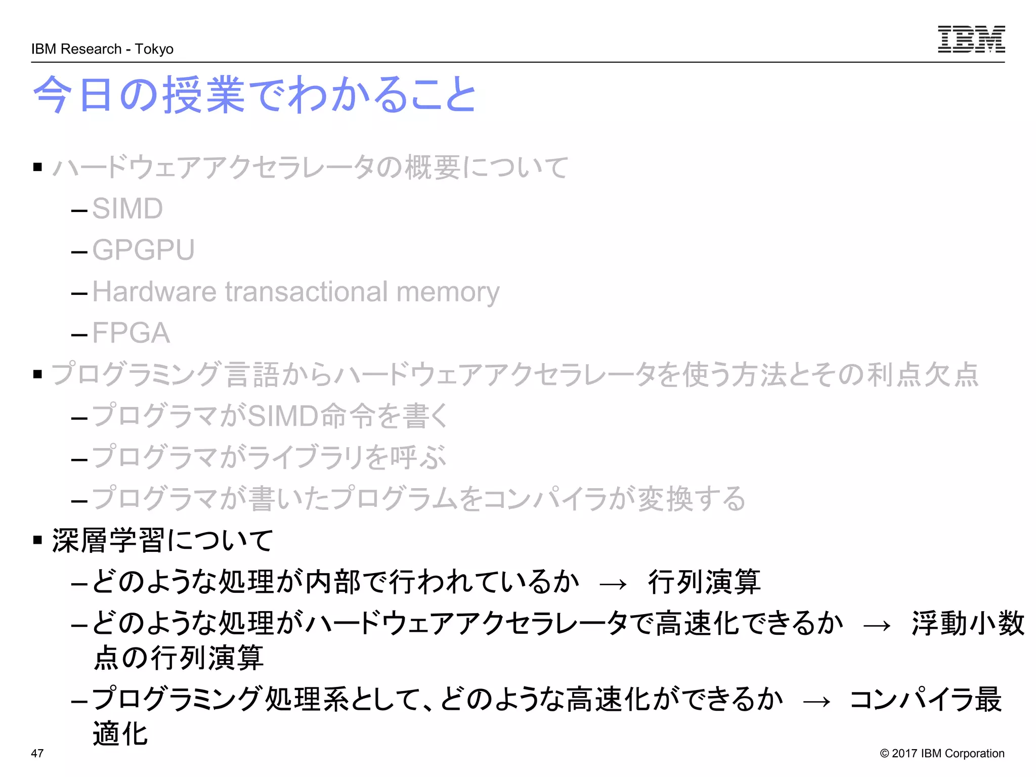 © 2017 IBM Corporation
IBM Research - Tokyo
今日の授業でわかること
▪ ハードウェアアクセラレータの概要について
– SIMD
– GPGPU
– Hardware transactional memory
–FPGA
▪ プログラミング言語からハードウェアアクセラレータを使う方法とその利点欠点
– プログラマがSIMD命令を書く
– プログラマがライブラリを呼ぶ
–プログラマが書いたプログラムをコンパイラが変換する
▪ 深層学習について
– どのような処理が内部で行われているか → 行列演算
– どのような処理がハードウェアアクセラレータで高速化できるか → 浮動小数
点の行列演算
– プログラミング処理系として、どのような高速化ができるか → コンパイラ最
適化47
 