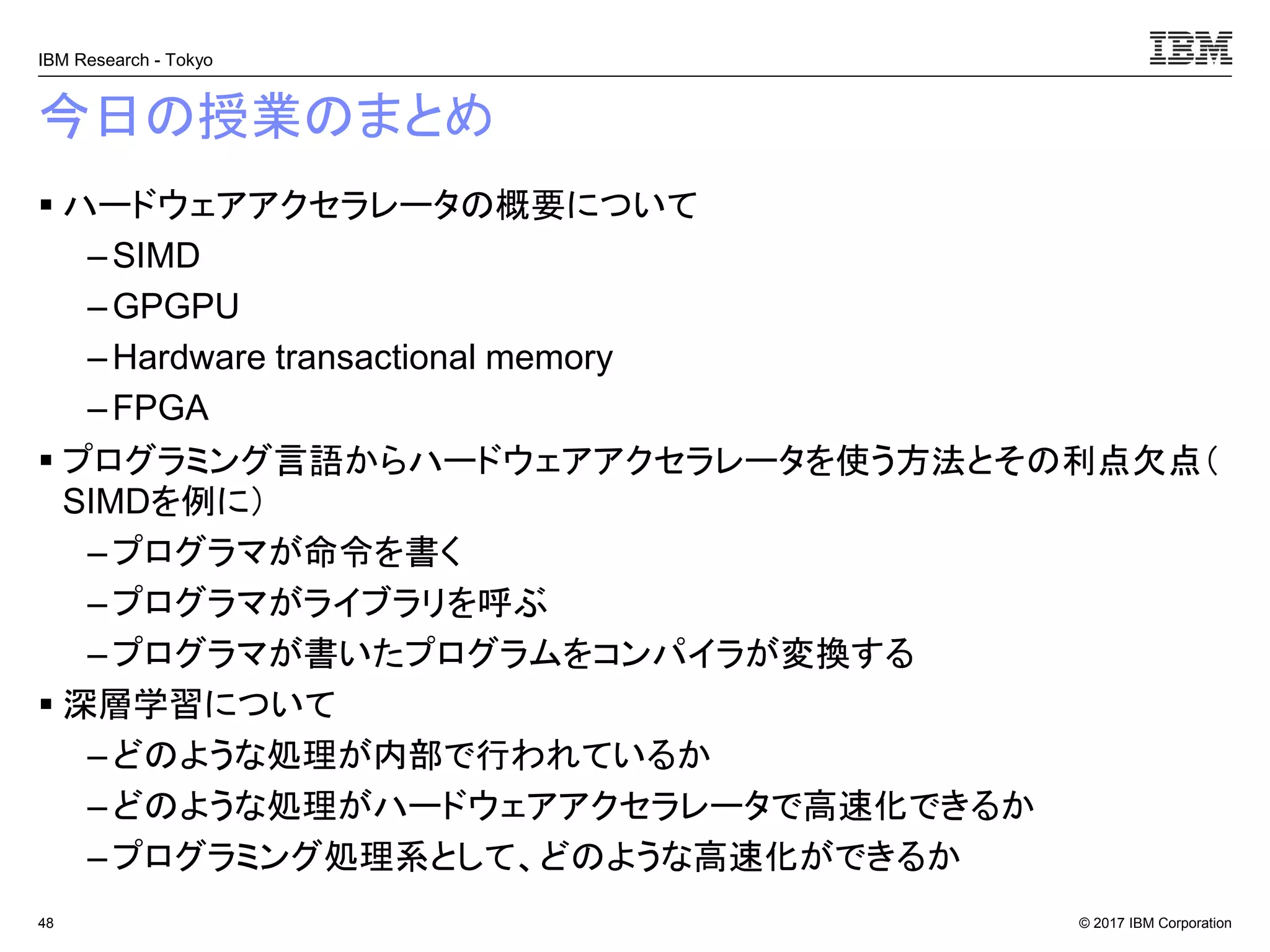© 2017 IBM Corporation
IBM Research - Tokyo
今日の授業のまとめ
▪ ハードウェアアクセラレータの概要について
– SIMD
– GPGPU
– Hardware transactional memory
–FPGA
▪ プログラミング言語からハードウェアアクセラレータを使う方法とその利点欠点（
SIMDを例に）
– プログラマが命令を書く
–プログラマがライブラリを呼ぶ
– プログラマが書いたプログラムをコンパイラが変換する
▪ 深層学習について
– どのような処理が内部で行われているか
–どのような処理がハードウェアアクセラレータで高速化できるか
– プログラミング処理系として、どのような高速化ができるか
48
 