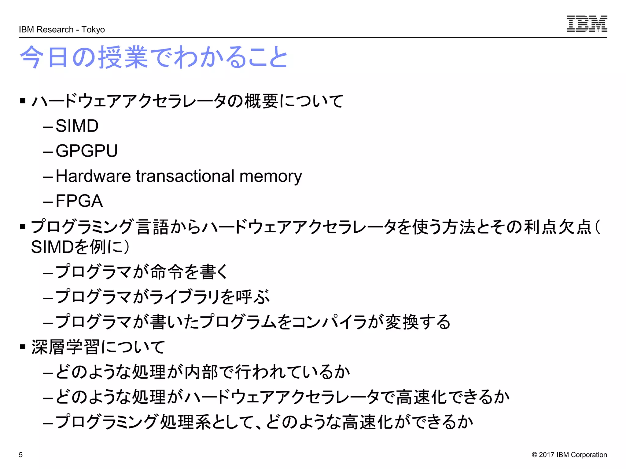 © 2017 IBM Corporation
IBM Research - Tokyo
今日の授業でわかること
▪ ハードウェアアクセラレータの概要について
– SIMD
– GPGPU
– Hardware transactional memory
–FPGA
▪ プログラミング言語からハードウェアアクセラレータを使う方法とその利点欠点（
SIMDを例に）
– プログラマが命令を書く
–プログラマがライブラリを呼ぶ
– プログラマが書いたプログラムをコンパイラが変換する
▪ 深層学習について
– どのような処理が内部で行われているか
–どのような処理がハードウェアアクセラレータで高速化できるか
– プログラミング処理系として、どのような高速化ができるか
5
 