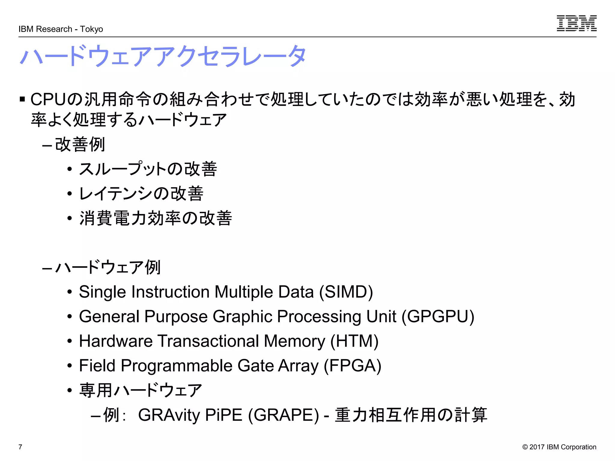 © 2017 IBM Corporation
IBM Research - Tokyo
ハードウェアアクセラレータ
▪ CPUの汎用命令の組み合わせで処理していたのでは効率が悪い処理を、効
率よく処理するハードウェア
– 改善例
• スループットの改善
• レイテンシの改善
• 消費電力効率の改善
– ハードウェア例
• Single Instruction Multiple Data (SIMD)
• General Purpose Graphic Processing Unit (GPGPU)
• Hardware Transactional Memory (HTM)
• Field Programmable Gate Array (FPGA)
• 専用ハードウェア
–例： GRAvity PiPE (GRAPE) - 重力相互作用の計算
7
 