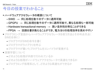 © 2017 IBM Corporation
IBM Research - Tokyo
今日の授業でわかること
▪ ハードウェアアクセラレータの概要について
– SIMD → 同じ処理を数十のデータに適用可能
– GPGPU → 同じ処理を数千のデータに適用可能で、異なる処理も一部可能
– Hardware transactional memory → 高い並列性を得ることができる
–FPGA → 回路を書き換えることができ、電力当りの処理効率を高めやすい
▪ プログラミング言語からハードウェアアクセラレータを使う方法とその利点欠点（
SIMDを例に）
– プログラマがSIMD命令を書く
–プログラマがライブラリを呼ぶ
– プログラマが書いたプログラムをコンパイラが変換する
▪ 深層学習について
– どのような処理が内部で行われているか
–どのような処理がハードウェアアクセラレータで高速化できるか
– プログラミング処理系として、どのような高速化ができるか
12
 