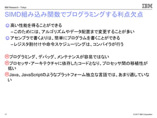 © 2017 IBM Corporation
IBM Research - Tokyo
SIMD組み込み関数でプログラミングする利点欠点
☺高い性能を得ることができる
– このためには、アルゴリズムやデータ配置まで変更することが多い
☺アセンブラで書くよりは、簡単にプログラムを書くことができる
– レジスタ割付けや命令スケジューリングは、コンパイラが行う
プログラミング、デバッグ、メンテナンスが容易ではない
プロセッサ・アーキテクチャに依存したコードとなり、プロセッサ間の移植性が
低い
Java、JavaScriptのようなプラットフォーム独立な言語では、あまり適していな
い
17
 