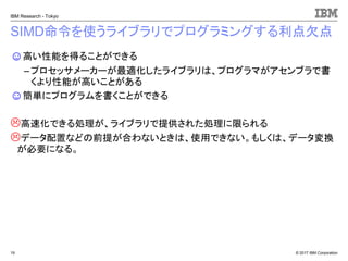 © 2017 IBM Corporation
IBM Research - Tokyo
SIMD命令を使うライブラリでプログラミングする利点欠点
☺高い性能を得ることができる
– プロセッサメーカーが最適化したライブラリは、プログラマがアセンブラで書
くより性能が高いことがある
☺簡単にプログラムを書くことができる
高速化できる処理が、ライブラリで提供された処理に限られる
データ配置などの前提が合わないときは、使用できない。もしくは、データ変換
が必要になる。
19
 