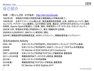 © 2017 IBM Corporation
IBM Research - Tokyo
自己紹介
石崎 一明（いしざき かずあき） http://ibm.biz/ishizaki
1992年3月 早稲田大学理工学研究科修士課程電気工学専攻を修了。
1992年4月 日本アイ・ビー・エム(株)入社、東京基礎研究所勤務。以来、並列化コンパイラ、動的
コンパイラ、アプリケーション最適化、などの研究に従事。最近は、GPGPUのためのコンパイル技術
の研究、Apache Sparkの高速化、に従事。現在、同研究所シニア・テクニカル・スタッフ・メンバー
2002年12月 早稲田大学理工学研究科にて、博士（情報科学）を取得。
2008年から2009年まで、IBMワトソン研究所に滞在。
2004年に情報処理学会業績賞受賞。ACMシニアメンバー、情報処理学会シニアメンバー
主なAcademic Activity
2004, 5年 日本ソフトウェア科学会PPL 2004/2005ワークショップ プログラム委員
2006年 日本ソフトウェア科学会PPL 2006ワークショップ プログラム共同委員長
2008年 PC Member of ACM OOPSLA 2013 Conference
2007～2009年度 日本ソフトウェア科学会プログラミング論研究会 運営委員
2011～2014年度 情報処理学会アーキテクチャ研究会 運営委員
2015年~ 日本ソフトウェア科学会理事
2016年度~ 情報処理学会プログラミング研究会 運営委員
2017年 PC Member of IEEE BigData 2017
2
 