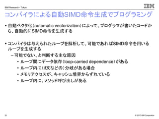 © 2017 IBM Corporation
IBM Research - Tokyo
コンパイラによる自動SIMD命令生成でプログラミング
▪ 自動ベクタ化（automatic vectorization）によって、プログラマが書いたコードか
ら、自動的にSIMD命令を生成する
▪ コンパイラは与えられたループを解析して、可能であればSIMD命令を用いる
ループを生成する
– 可能でない、と判断する主な原因
• ループ間にデータ依存（loop-carried dependence）がある
• ループ内に（if文などの）分岐がある場合
• メモリアクセスが、キャッシュ境界からずれている
• ループ内に、メソッド呼び出しがある
20
 
