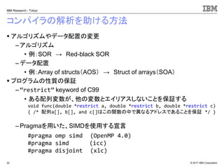 © 2017 IBM Corporation
IBM Research - Tokyo
コンパイラの解析を助ける方法
▪ アルゴリズムやデータ配置の変更
– アルゴリズム
• 例：SOR → Red-black SOR
– データ配置
• 例：Array of structs（AOS） → Struct of arrays（SOA）
▪ プログラムの性質の保証
– “restrict” keyword of C99
• ある配列変数が、他の変数とエイリアスしないことを保証する
– Pragmaを用いた、SIMDを使用する宣言
22
void func(double *restrict a, double *restrict b, double *restrict c)
{ /* 配列a[], b[], and c[]はこの関数の中で異なるアドレスであることを保証 */ }
#pragma omp simd (OpenMP 4.0)
#pragma simd (icc)
#pragma disjoint (xlc)
 