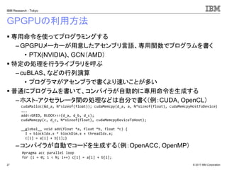 © 2017 IBM Corporation
IBM Research - Tokyo
GPGPUの利用方法
▪ 専用命令を使ってプログラミングする
– GPGPUメーカーが用意したアセンブリ言語、専用関数でプログラムを書く
• PTX(NVIDIA)、GCN（AMD）
▪ 特定の処理を行うライブラリを呼ぶ
–cuBLAS、などの行列演算
• プログラマがアセンブラで書くより速いことが多い
▪ 普通にプログラムを書いて、コンパイラが自動的に専用命令を生成する
– ホスト-アクセラレータ間の処理などは自分で書く（例：CUDA, OpenCL）
–コンパイラが自動でコードを生成する（例：OpenACC, OpenMP）
27
#pragma acc parallel loop
for (i = 0; i < N; i++) c[i] = a[i] + b[i];
cudaMalloc(&d_a, N*sizeof(float)); cudaMemcpy(d_a, a, N*sizeof(float), cudaMemcpyHostToDevice)
...
add<<GRID, BLOCK>>>(d_a, d_b, d_c);
cudaMemcpy(c, d_c, N*sizeof(float), cudaMemcpyDeviceToHost);
__global__ void add(float *a, float *b, float *c) {
I = blockIdx.x * blockDim.x + threadIdx.x;
c[i] = a[i] + b[i];}
 