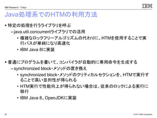© 2017 IBM Corporation
IBM Research - Tokyo
Java処理系でのHTMの利用方法
▪ 特定の処理を行うライブラリを呼ぶ
– java.util.concurrentライブラリでの活用
• 複雑なロックフリーアルゴリズムの代わりに、HTMを使用することで実
行パスが単純になり高速化
• IBM Java 8に実装
▪ 普通にプログラムを書いて、コンパイラが自動的に専用命令を生成する
– synchronized block・メソッドの置き換え
• synchronized block・メソッドのクリティカルセクションを、HTMで実行す
ることで高い並列性が得られる
• HTM実行で性能向上が得られない場合は、従来のロックによる実行に
移行
• IBM Java 8、OpenJDKに実装
28
 