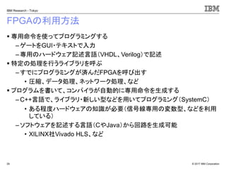 © 2017 IBM Corporation
IBM Research - Tokyo
FPGAの利用方法
▪ 専用命令を使ってプログラミングする
– ゲートをGUI・テキストで入力
– 専用のハードウェア記述言語（VHDL、Verilog）で記述
▪ 特定の処理を行うライブラリを呼ぶ
–すでにプログラミングが済んだFPGAを呼び出す
• 圧縮、データ処理、ネットワーク処理、など
▪ プログラムを書いて、コンパイラが自動的に専用命令を生成する
– C++言語で、ライブラリ・新しい型などを用いてプログラミング（SystemC）
• ある程度ハードウェアの知識が必要（信号線専用の変数型、などを利用
している）
– ソフトウェアを記述する言語（CやJava）から回路を生成可能
• XILINX社Vivado HLS、など
29
 