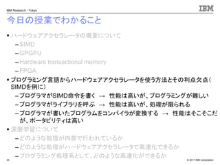 © 2017 IBM Corporation
IBM Research - Tokyo
今日の授業でわかること
▪ ハードウェアアクセラレータの概要について
– SIMD
– GPGPU
– Hardware transactional memory
–FPGA
▪ プログラミング言語からハードウェアアクセラレータを使う方法とその利点欠点（
SIMDを例に）
– プログラマがSIMD命令を書く → 性能は高いが、プログラミングが難しい
–プログラマがライブラリを呼ぶ → 性能は高いが、処理が限られる
– プログラマが書いたプログラムをコンパイラが変換する → 性能はそこそこだ
が、ポータビリティは高い
▪ 深層学習について
– どのような処理が内部で行われているか
– どのような処理がハードウェアアクセラレータで高速化できるか
– プログラミング処理系として、どのような高速化ができるか30
 
