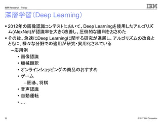 © 2017 IBM Corporation
IBM Research - Tokyo
深層学習（Deep Learning）
▪ 2012年の画像認識コンテストにおいて、Deep Learningを使用したアルゴリズ
ム(AlexNet)が認識率を大きく改善し、圧倒的な勝利をおさめた
▪ その後、急速にDeep Learningに関する研究が進展し、アルゴリズムの改良と
ともに、様々な分野での適用が研究・実用化されている
–応用例
• 画像認識
• 機械翻訳
• オンラインショッピングの商品のおすすめ
• ゲーム
–囲碁、将棋
• 音声認識
• 自動運転
• …
32
 