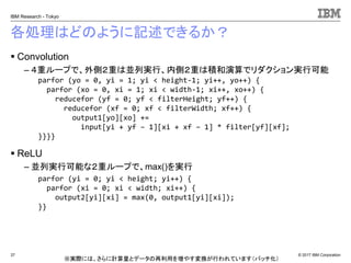 © 2017 IBM Corporation
IBM Research - Tokyo
各処理はどのように記述できるか？
▪ Convolution
– ４重ループで、外側２重は並列実行、内側２重は積和演算でリダクション実行可能
▪ ReLU
– 並列実行可能な２重ループで、max()を実行
37
parfor (yo = 0, yi = 1; yi < height-1; yi++, yo++) {
parfor (xo = 0, xi = 1; xi < width-1; xi++, xo++) {
reducefor (yf = 0; yf < filterHeight; yf++) {
reducefor (xf = 0; xf < filterWidth; xf++) {
output1[yo][xo] +=
input[yi + yf – 1][xi + xf – 1] * filter[yf][xf];
}}}}
parfor (yi = 0; yi < height; yi++) {
parfor (xi = 0; xi < width; xi++) {
output2[yi][xi] = max(0, output1[yi][xi]);
}}
※実際には、さらに計算量とデータの再利用を増やす変換が行われています（バッチ化）
 