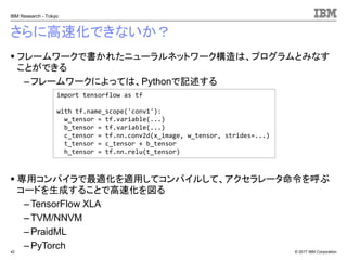 © 2017 IBM Corporation
IBM Research - Tokyo
さらに高速化できないか？
▪ フレームワークで書かれたニューラルネットワーク構造は、プログラムとみなす
ことができる
– フレームワークによっては、Pythonで記述する
▪ 専用コンパイラで最適化を適用してコンパイルして、アクセラレータ命令を呼ぶ
コードを生成することで高速化を図る
– TensorFlow XLA
– TVM/NNVM
– PraidML
– PyTorch42
import tensorflow as tf
with tf.name_scope('conv1'):
w_tensor = tf.variable(...)
b_tensor = tf.variable(...)
c_tensor = tf.nn.conv2d(x_image, w_tensor, strides=...)
t_tensor = c_tensor + b_tensor
h_tensor = tf.nn.relu(t_tensor)
 