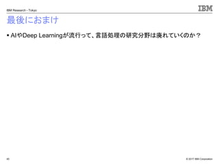 © 2017 IBM Corporation
IBM Research - Tokyo
最後におまけ
▪ AIやDeep Learningが流行って、言語処理の研究分野は廃れていくのか？
45
 