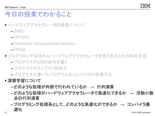 © 2017 IBM Corporation
IBM Research - Tokyo
今日の授業でわかること
▪ ハードウェアアクセラレータの概要について
– SIMD
– GPGPU
– Hardware transactional memory
–FPGA
▪ プログラミング言語からハードウェアアクセラレータを使う方法とその利点欠点
– プログラマがSIMD命令を書く
– プログラマがライブラリを呼ぶ
–プログラマが書いたプログラムをコンパイラが変換する
▪ 深層学習について
– どのような処理が内部で行われているか → 行列演算
– どのような処理がハードウェアアクセラレータで高速化できるか → 浮動小数
点の行列演算
– プログラミング処理系として、どのような高速化ができるか → コンパイラ最
適化47
 