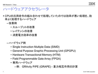 © 2017 IBM Corporation
IBM Research - Tokyo
ハードウェアアクセラレータ
▪ CPUの汎用命令の組み合わせで処理していたのでは効率が悪い処理を、効
率よく処理するハードウェア
– 改善例
• スループットの改善
• レイテンシの改善
• 消費電力効率の改善
– ハードウェア例
• Single Instruction Multiple Data (SIMD)
• General Purpose Graphic Processing Unit (GPGPU)
• Hardware Transactional Memory (HTM)
• Field Programmable Gate Array (FPGA)
• 専用ハードウェア
–例： GRAvity PiPE (GRAPE) - 重力相互作用の計算
7
 