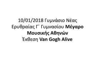 10/01/2018 Γυμνάσιο Νέας
Ερυθραίας Γ΄ Γυμνασίου Μέγαρο
Μουσικής Αθηνών
Έκθεση Van Gogh Alive
 