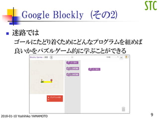 Google Blockly (その2)
 迷路では
ゴールにたどり着くためにどんなプログラムを組めば
良いかをパズルゲーム的に学ぶことができる
92018-01-10 Yoshihiko YAMAMOTO
 