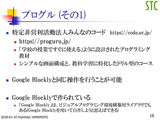 プログル (その1)
 特定非営利活動法人みんなのコード https://code.or.jp/
 https://proguru.jp/
 「学校の授業ですぐに使える」ように設計されたプログラミング
教材
 シンプルな画面構成と、教科学習に特化したドリル型のコース
 Google Blocklyと同じ操作を行うことが可能
 Google Blocklyで作られている
 「Google Blockly」は、ビジュアルプログラミング環境構築用ライブラリでも
ある(Google Blocklyを用いて自作しようと思えばできる)
102018-01-10 Yoshihiko YAMAMOTO
 