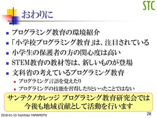 おわりに
 プログラミング教育の環境紹介
 「小学校プログラミング教育」は、注目されている
 小学生の保護者の方の関心度は高い
 STEM教育の教材等は、新しいものが登場
 文科省の考えているプログラミング教育
 プログラミング言語を覚えたり
 プログラミングの技能を習得したりといったことではない
サンテクノカレッジ プログラミング教育研究会では
今後も地域貢献として活動を行います
282018-01-10 Yoshihiko YAMAMOTO
 