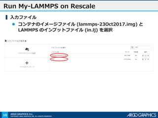 COPYRIGHT ARGO GRAPHICS INC. ALL RIGHTS RESERVED.
ARGO GRAPHICS Inc.
Run My-LAMMPS on Rescale
▍入力ファイル
 コンテナのイメージファイル (lammps-23Oct2017.img) と
LAMMPS のインプットファイル (in.lj) を選択
10
 