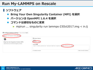 COPYRIGHT ARGO GRAPHICS INC. ALL RIGHTS RESERVED.
ARGO GRAPHICS Inc.
Run My-LAMMPS on Rescale
▍ソフトウェア
 Bring Your Own Singularity Container (MPI) を選択
 バージョンは OpenMPI 1.6.4 を選択
 コマンドは適切なものに変更
▶ mpirun ... singularity run lammps-23Oct2017.img < in.lj
11
 
