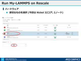 COPYRIGHT ARGO GRAPHICS INC. ALL RIGHTS RESERVED.
ARGO GRAPHICS Inc.
Run My-LAMMPS on Rescale
▍ハードウェア
 適切なものを選択 (今回は Nickel 32コア; 2ノード)
12
 