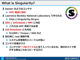 COPYRIGHT ARGO GRAPHICS INC. ALL RIGHTS RESERVED.
ARGO GRAPHICS Inc.
What is Singularity?
▍Docker のようなコンテナ
 HPC 用途に特化
▍Lawrence Berkley National Laboratory で作られた
 http://singularity.lbl.gov
▍GPU / Infiniband / MPI に対応
 これらは HPC 用途では必須
▍Job Scheduler にも対応
 SLURM / Torque / SGE など
▍実行時に root 権限不要
 システム管理者的にハードルが低い
▍コンテナ管理がラク
 コンテナが一つのファイルに全て入っているため、他のホストで実
行する際はこれをコピーするだけ
3
 