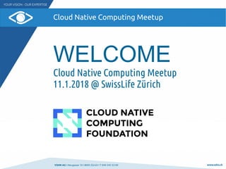 VSHN AG I Neugasse 10 I 8005 Zürich I T 044 545 53 00 www.vshn.ch
Cloud Native Computing Meetup
WELCOME
Cloud Native Computing Meetup
11.1.2018 @ SwissLife Zürich
 