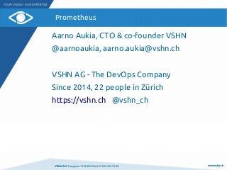 VSHN AG I Neugasse 10 I 8005 Zürich I T 044 545 53 00 www.vshn.ch
Prometheus
Aarno Aukia, CTO & co-founder VSHN
@aarnoaukia, aarno.aukia@vshn.ch
VSHN AG - The DevOps Company
Since 2014, 22 people in Zürich
https://vshn.ch @vshn_ch
 