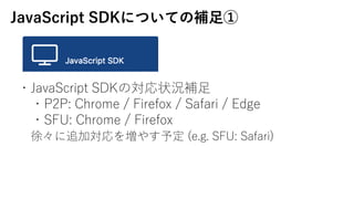 JavaScript SDKˤĤƤa?
?JavaScript SDKΌ״ra?
?P2P: Chrome / Firefox / Safari / Edge
?SFU: Chrome / Firefox
졩׷ӌ򉈤䤹趨 (e.g. SFU: Safari)
 
