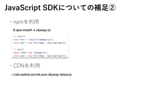 JavaScript SDKˤĤƤa?
?npm?
?CDN?
$ npm install -s skyway-js
//cdn.webrtc.ecl.ntt.com/skyway-latest.js
 