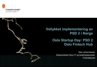 Vellykket implementering av
PSD 2 i Norge
Oslo Startup Day: PSD 2
Oslo Fintech Hub
Olav Johannessen
Seksjonsleder tilsyn IT og betalingstjenester
Finanstilsynet
 