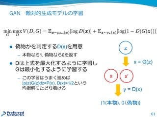 61
GAN 敵対的生成モデルの学習
 偽物かを判定するD(x)を用意
— 本物なら1, 偽物なら0を返す
 Dは上式を最大化するように学習し
Gは最小化するように学習する
— この学習はうまく進めば
∫p(z)G(z)dz=P(x), D(x)=1/2という
均衡解にたどり着ける
z
x'
x = G(z)
{1(本物), 0（偽物)}
y = D(x)
x
 