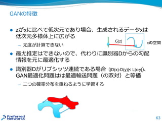 63
GANの特徴
 zがxに比べて低次元であり場合、生成されるデータxは
低次元多様体上に広がる
— 尤度が計算できない
 最尤推定はできないので、代わりに識別器Dからの勾配
情報を元に最適化する
 識別器Dがリプシッツ連続である場合（|D(x)-D(y)|< L|x-y|)、
GAN最適化問題はは最適輸送問題（の双対）と等価
— 二つの確率分布を重ねるように学習する
G(z) xの空間
 