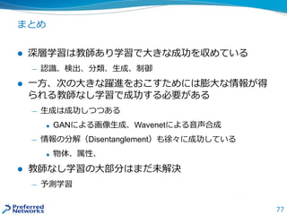 77
まとめ
 深層学習は教師あり学習で大きな成功を収めている
— 認識、検出、分類、生成、制御
 一方、次の大きな躍進をおこすためには膨大な情報が得
られる教師なし学習で成功する必要がある
— 生成は成功しつつある
 GANによる画像生成、Wavenetによる音声合成
— 情報の分解（Disentanglement）も徐々に成功している
 物体、属性、
 教師なし学習の大部分はまだ未解決
— 予測学習
 