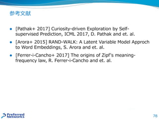 78
参考文献
 [Pathak+ 2017] Curiosity-driven Exploration by Self-
supervised Prediction, ICML 2017, D. Pathak and et. al.
 [Arora+ 2015] RAND-WALK: A Latent Variable Model Approch
to Word Embeddings, S. Arora and et. al.
 [Ferrer-i-Cancho+ 2017] The origins of Zipf's meaning-
frequency law, R. Ferrer-i-Cancho and et. al.
 