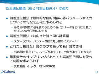 13
誤差逆伝播法（後ろ向き自動微分）は強力
 誤差逆伝播法は最終的な目的関数の各パラメータや入力
についての勾配を正確に求められる
— ある目的関数の値を変えるために各パラメータをどれだけ動か
せばよいかが正確にわかる
 誤差逆伝播法は前向き計算と同じ計算量
— スケーラブル、パラメータ数に対し線形にスケール
 どれだけ複雑な計算グラフであっても計算できる
— 1000層を超えても，ループがあっても、分岐があっても大丈夫
 確率変数のサンプリングがあっても誤差逆伝播法を使っ
て勾配を求められる
— 変数変換トリック、REINFORCE
 