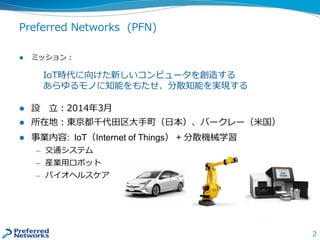Preferred Networks (PFN)
 ミッション：
IoT時代に向けた新しいコンピュータを創造する
あらゆるモノに知能をもたせ、分散知能を実現する
 設 立：2014年3月
 所在地：東京都千代田区大手町（日本）、バークレー（米国）
 事業内容: IoT（Internet of Things） + 分散機械学習
— 交通システム
— 産業用ロボット
— バイオヘルスケア
2
 