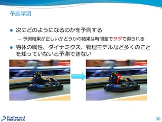 30
予測学習
 次にどのようになるのかを予測する
— 予測結果が正しいかどうかの結果は時間差でタダで得られる
 物体の属性、ダイナミクス、物理モデルなど多くのこと
を知っていないと予測できない
?
 