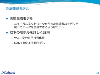 深層生成モデル
 深層生成モデル
— ニューラルネットワークを使った非線形なモデルを
使ってデータを生成できるようなモデル
 以下のモデルを詳しく説明
— VAE：変分自己符号化器
— GAN：敵対的生成モデル
44
 