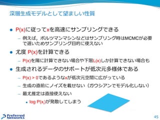 45
深層生成モデルとして望ましい性質
 P(x)に従ってxを高速にサンプリングできる
— 例えば，ボルツマンマシンなどはサンプリング時はMCMCが必要
で遅いためサンプリング目的に使えない
 尤度 P(x)を計算できる
— P(x)を陽に計算できない場合や下限L(x)しか計算できない場合も
 生成されるデータのサポートが低次元多様体である
— P(x) > 0であるようなxが低次元空間に広がっている
— 生成の直前にノイズを載せない（ガウシアンでモデル化しない）
— 最尤推定は直接使えない
 log P(xi)が発散してしまう
 