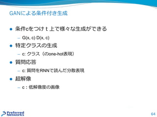 64
GANによる条件付き生成
 条件cをつけｔ上で様々な生成ができる
— G(x, c) D(x, c)
 特定クラスの生成
— c: クラス（のone-hot表現）
 質問応答
— c: 質問をRNNで読んだ分散表現
 超解像
— c：低解像度の画像
 