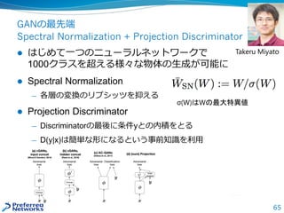 65
GANの最先端
Spectral Normalization + Projection Discriminator
 はじめて一つのニューラルネットワークで
1000クラスを超える様々な物体の生成が可能に
 Spectral Normalization
— 各層の変換のリプシッツを抑える
 Projection Discriminator
— Discriminatorの最後に条件yとの内積をとる
— D(y|x)は簡単な形になるという事前知識を利用
σ(W)はWの最大特異値
Takeru Miyato
 