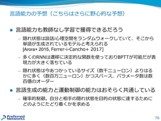 76
言語能力の予想（こちらはさらに野心的な予想）
 言語能力も教師なし学習で獲得できるだろう
— 隠れ状態は談話/心理空間をランダムウォークしていて、そこから
単語が生成されているモデルと考えられる
[Arora+ 2015, Ferrer-i-Cancho+ 2017]
— 多くのRNNは遷移に決定的な関数を使っておりBPTTが可能だが表
現力が大きく落ちている
— 隠れ状態は今あつかっているサイズ（数千ニューロン）よりはる
かに多く（数百万ニューロン）かつスパース、パラメータ数は数
百億のオーダー
 言語生成の能力と運動制御の能力はおそらく共通している
— 確率的制御。自分と相手の隠れ状態を目的の状態に達するために
どのようにたどり着くかを求める
 