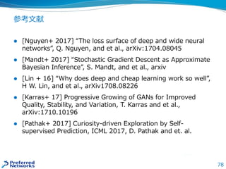 78
参考文献
 [Nguyen+ 2017] “The loss surface of deep and wide neural
networks”, Q. Nguyen, and et al., arXiv:1704.08045
 [Mandt+ 2017] “Stochastic Gradient Descent as Approximate
Bayesian Inference”, S. Mandt, and et al., arxiv
 [Lin + 16] “Why does deep and cheap learning work so well”,
H W. Lin, and et al., arXiv1708.08226
 [Karras+ 17] Progressive Growing of GANs for Improved
Quality, Stability, and Variation, T. Karras and et al.,
arXiv:1710.10196
 [Pathak+ 2017] Curiosity-driven Exploration by Self-
supervised Prediction, ICML 2017, D. Pathak and et. al.
 