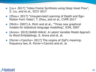 80
 [Liu+ 2017] “Video Frame Synthesis using Deep Voxel Flow”,
Z. Liu, and et al., ICCV 2017
 [Zhou+ 2017] “Unsupervised Learning of Depth and Ego-
Motion from Video”, T. Zhou, and et al., CVPR 2017
 [Minh+ 2007] A. Minh and et al., “Three new graphical
models for statistical language modelling”, ICML 2007
 [Arora+ 2015] RAND-WALK: A Latent Variable Model Approch
to Word Embeddings, S. Arora and et. al.
 [Ferrer-i-Cancho+ 2017] The origins of Zipf's meaning-
frequency law, R. Ferrer-i-Cancho and et. al.
 