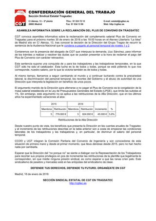 CONFEDERACIÓN GENERAL DEL TRABAJO
Sección Sindical Estatal Tragsatec
C/ Alenza, 13 – 2ª planta Tfno.: 91 533 72 15 E-mail: estatal@cgttec.es
28003 Madrid Fax: 91 534 13 00 Web: http://cgttec.es
ASAMBLEA INFORMATIVA SOBRE LA RECLAMACIÓN DEL PLUS DE CONVENIO EN TRAGSATEC
CGT convoca asamblea informativa sobre la reclamación del complemento salarial Plus de Convenio en
Tragsatec para el próximo martes 30 de enero de 2018 a las 18:00 horas en el Ateneo Libertario “La Idea”
de Madrid sito en C/ Alenza, 13, tras conocer la decisión de la Dirección del Grupo Tragsa de recurrir la
sentencia de la Audiencia Nacional que le condena a pagarlo al personal temporal de niveles 1 y 2.
Contaremos con la presencia del abogado de CGT que interpuso la demanda, Lluc Sánchez, para informar
de los trámites a realizar y resolver las dudas que se puedan presentar a la hora de reclamar el pago del
Plus de Convenio con carácter retroactivo.
Esta sentencia supone una conquista de y para los trabajadores y las trabajadoras temporales, en la que
CGT sólo ha sido el catalizador. Esta lucha es la de todos y todas, porque se está pidiendo lo que nos
corresponde, nuestro salario, por lo que la victoria también es de todos y todas.
Al mismo tiempo, llamamos a seguir cambiando el mundo y a continuar luchando contra la precariedad
laboral, la discriminación del personal temporal, los recortes del Gobierno y el abuso de autoridad de una
Dirección que interpreta la legislación en beneficio de unos pocos.
El argumento manido de la Dirección para aferrarse a no pagar el Plus de Convenio es la congelación de la
masa salarial establecida en la Ley de Presupuestos Generales del Estado (LPGE), que limita las subidas al
1%. Sin embargo, este argumento no se aplica a las retribuciones de la Alta Dirección, que en los últimos
años ha experimentado variaciones al alza:
2015 2016
Incremento %Miembros Retribución Miembros Retribución
5 779.000 € 5 824.000 € 45.000 € 5,8%
Retribuciones de la Alta Dirección
Desde nuestro punto de vista, los beneficios que presenta la Dirección en las cuentas anuales de Tragsatec
y el incremento de las retribuciones descritas en la tabla anterior son a costa de empeorar las condiciones
laborales de los trabajadores y las trabajadoras y, en particular, de disminuir el salario del personal
temporal.
CCOO y UGT integran la Comisión Paritaria del Convenio de Ingeniería y son conocedores de esta
situación de primera mano y desde el primer momento, que lleva dándose desde 2015, pero no han hecho
nada por cambiarla.
Esperar que la Dirección del “no porque no” se siente a dialogar con la Representación de los Trabajadores
para recortar sus propios privilegios en pos de incrementar las retribuciones de la plantilla que legalmente le
corresponden, sin que medie ninguna presión sindical, es como esperar a que las ranas críen pelo. Este
sindicalismo de pesebre y mercadeo está en las antípodas del sindicalismo de clase.
DEFIENDE TUS DERECHOS, DEFIENDE TU FUTURO. ORGANÍZATE EN CGT
Madrid, 16 de enero de 2018
SECCIÓN SINDICAL ESTATAL DE CGT EN TRAGSATEC
http://cgttec.es
 