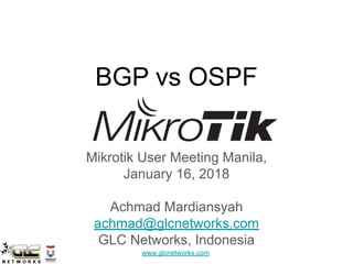www.glcnetworks.com
BGP vs OSPF
Mikrotik User Meeting Manila,
January 16, 2018
Achmad Mardiansyah
achmad@glcnetworks.com
GLC Networks, Indonesia
 