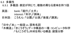 6.3 多義性
6.3.1 多義語：表記が同じで、複数の異なる意味を持つ語
英語： bank: 「銀行」「土手」
interest: 「利子」「興味」
日本語： こうえん：「公園」「公演」「後援」「講演」
「日中」「米」：一般語 vs. 固有名詞
「木構造」：「きこうぞう」データ構造の一種：コンピュータ科学
：「もくこうぞう」木材を用いる構造：建築分野
 